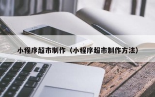 周口小程序超市制作（小程序超市制作方法）